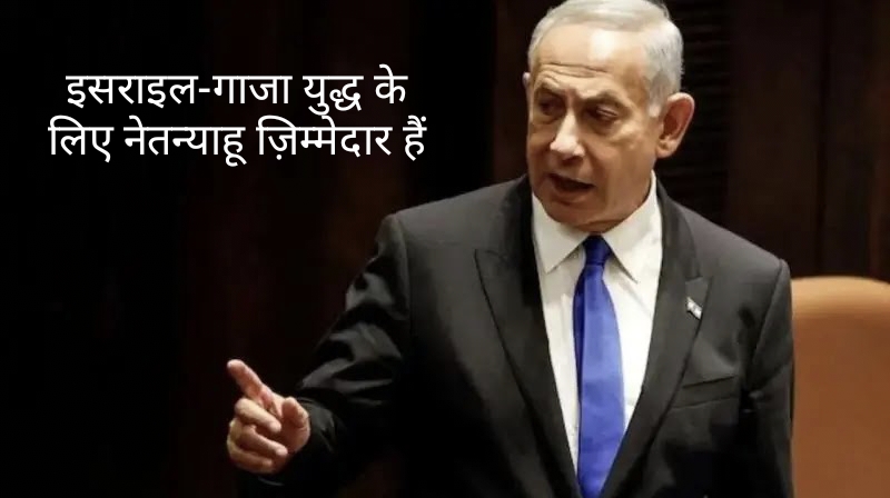 इसराइल-गाजा युद्ध के लिए नेतन्याहू ज़िम्मेदार हैं